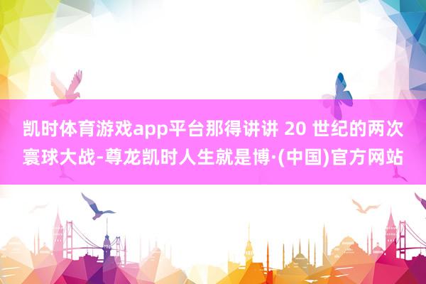 凯时体育游戏app平台那得讲讲 20 世纪的两次寰球大战-尊龙凯时人生就是博·(中国)官方网站