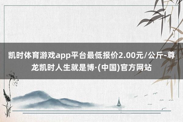 凯时体育游戏app平台最低报价2.00元/公斤-尊龙凯时人生就是博·(中国)官方网站