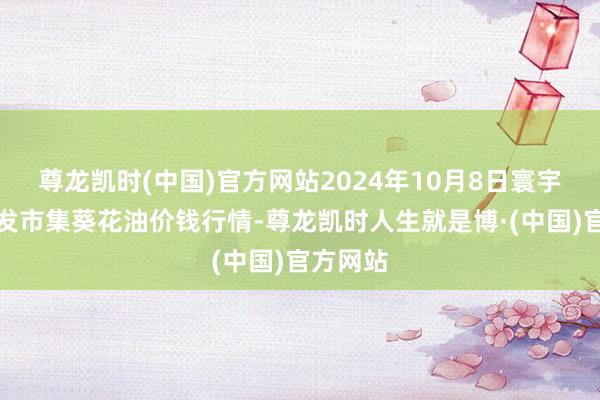 尊龙凯时(中国)官方网站2024年10月8日寰宇主要批发市集葵花油价钱行情-尊龙凯时人生就是博·(中国)官方网站