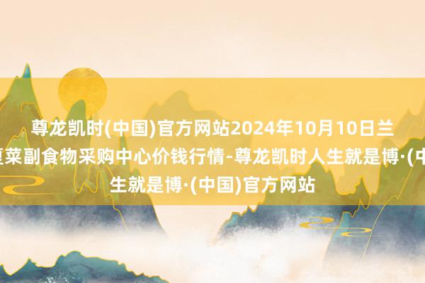 尊龙凯时(中国)官方网站2024年10月10日兰州国外高原夏菜副食物采购中心价钱行情-尊龙凯时人生就是博·(中国)官方网站