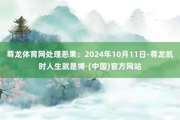 尊龙体育网处理恶果：2024年10月11日-尊龙凯时人生就是博·(中国)官方网站