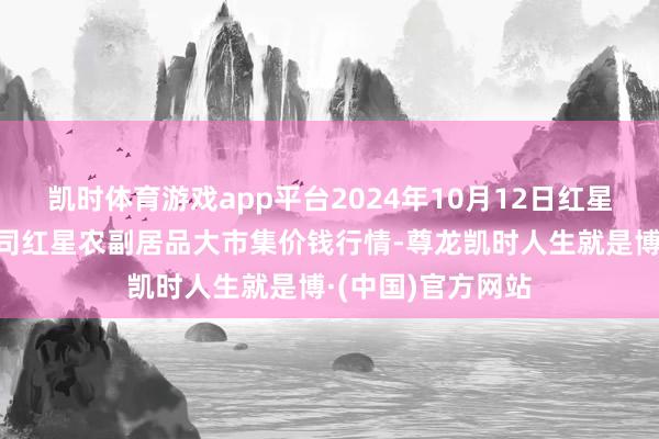 凯时体育游戏app平台2024年10月12日红星实业集团有限公司红星农副居品大市集价钱行情-尊龙凯时人生就是博·(中国)官方网站