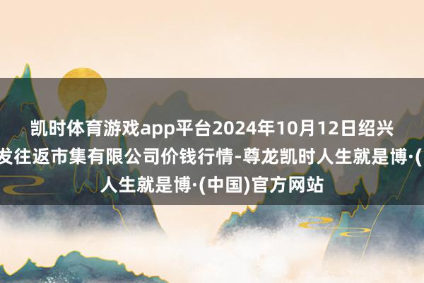 凯时体育游戏app平台2024年10月12日绍兴市蔬菜果品批发往返市集有限公司价钱行情-尊龙凯时人生就是博·(中国)官方网站