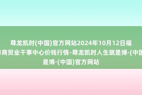 尊龙凯时(中国)官方网站2024年10月12日福建省福鼎市商贸业干事中心价钱行情-尊龙凯时人生就是博·(中国)官方网站