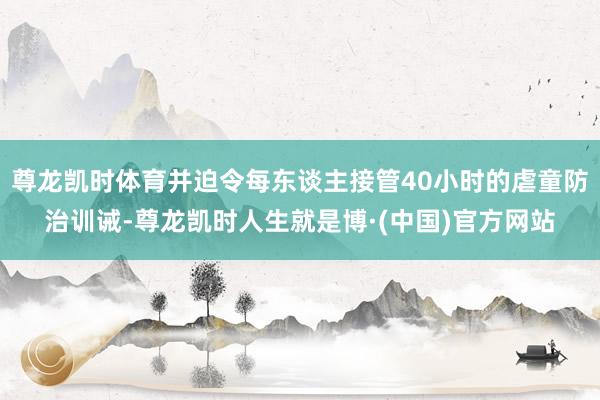 尊龙凯时体育并迫令每东谈主接管40小时的虐童防治训诫-尊龙凯时人生就是博·(中国)官方网站