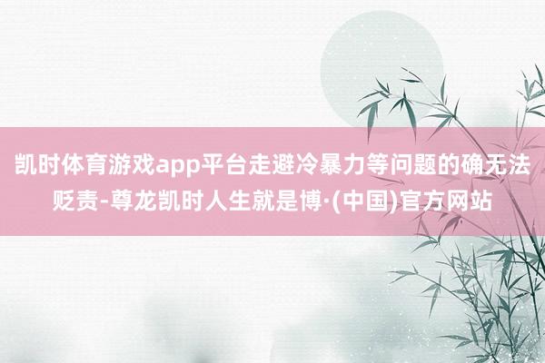 凯时体育游戏app平台走避冷暴力等问题的确无法贬责-尊龙凯时人生就是博·(中国)官方网站