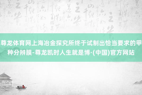 尊龙体育网上海冶金探究所终于试制出恰当要求的甲种分辨膜-尊龙凯时人生就是博·(中国)官方网站