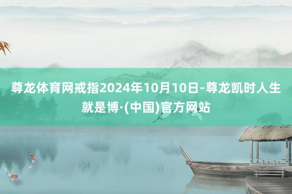 尊龙体育网戒指2024年10月10日-尊龙凯时人生就是博·(中国)官方网站