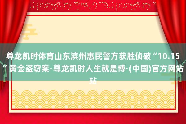 尊龙凯时体育山东滨州惠民警方获胜侦破“10.15”黄金盗窃案-尊龙凯时人生就是博·(中国)官方网站