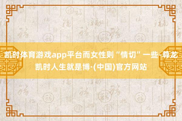 凯时体育游戏app平台而女性则“情切”一些-尊龙凯时人生就是博·(中国)官方网站