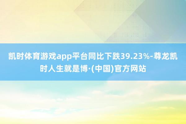 凯时体育游戏app平台同比下跌39.23%-尊龙凯时人生就是博·(中国)官方网站