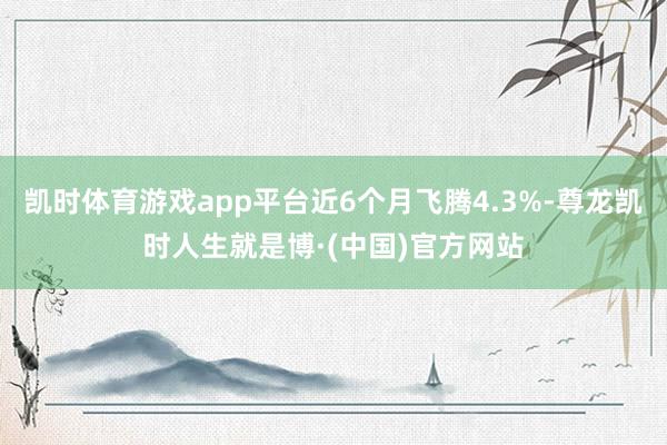 凯时体育游戏app平台近6个月飞腾4.3%-尊龙凯时人生就是博·(中国)官方网站