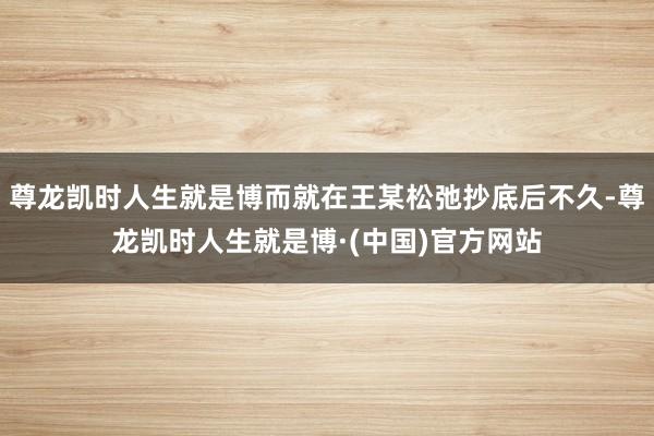 尊龙凯时人生就是博而就在王某松弛抄底后不久-尊龙凯时人生就是博·(中国)官方网站