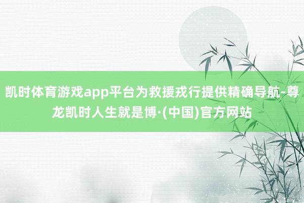 凯时体育游戏app平台为救援戎行提供精确导航-尊龙凯时人生就是博·(中国)官方网站