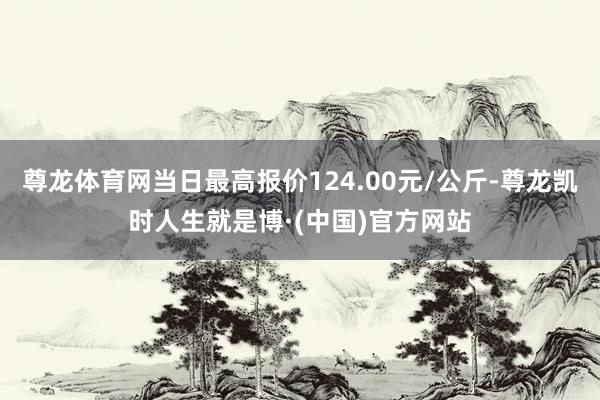 尊龙体育网当日最高报价124.00元/公斤-尊龙凯时人生就是博·(中国)官方网站