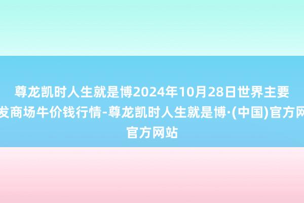 尊龙凯时人生就是博2024年10月28日世界主要批发商场牛价钱行情-尊龙凯时人生就是博·(中国)官方网站