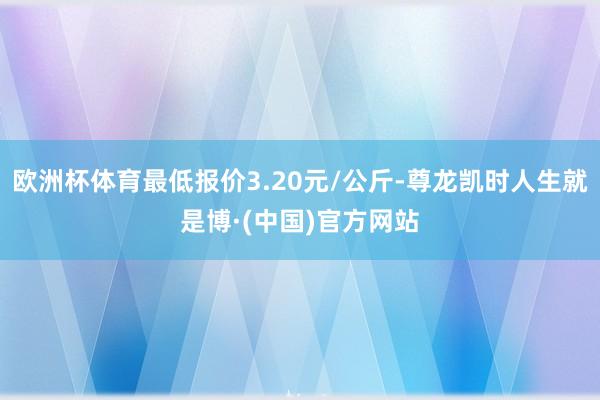 欧洲杯体育最低报价3.20元/公斤-尊龙凯时人生就是博·(中国)官方网站