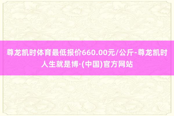 尊龙凯时体育最低报价660.00元/公斤-尊龙凯时人生就是博·(中国)官方网站