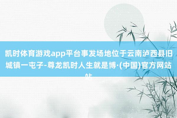 凯时体育游戏app平台事发场地位于云南泸西县旧城镇一屯子-尊龙凯时人生就是博·(中国)官方网站