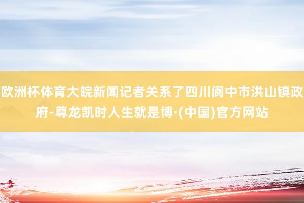 欧洲杯体育大皖新闻记者关系了四川阆中市洪山镇政府-尊龙凯时人生就是博·(中国)官方网站