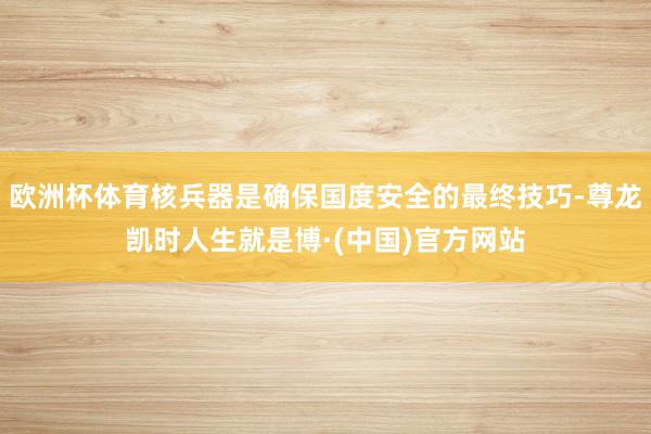 欧洲杯体育核兵器是确保国度安全的最终技巧-尊龙凯时人生就是博·(中国)官方网站