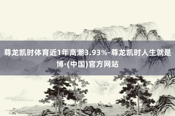 尊龙凯时体育近1年高潮3.93%-尊龙凯时人生就是博·(中国)官方网站