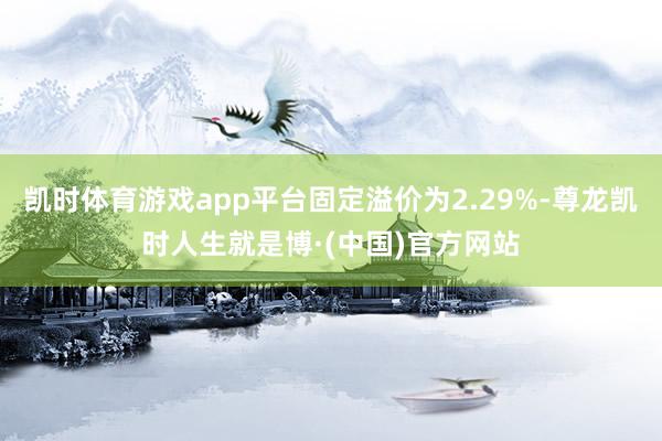 凯时体育游戏app平台固定溢价为2.29%-尊龙凯时人生就是博·(中国)官方网站