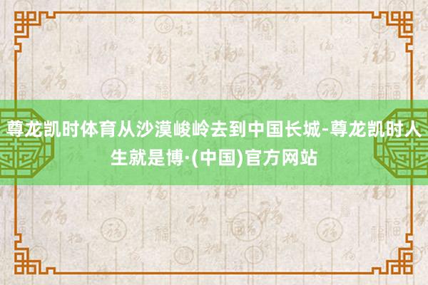 尊龙凯时体育从沙漠峻岭去到中国长城-尊龙凯时人生就是博·(中国)官方网站