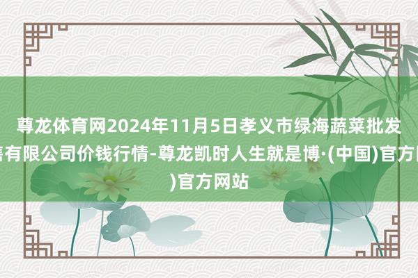 尊龙体育网2024年11月5日孝义市绿海蔬菜批发销售有限公司价钱行情-尊龙凯时人生就是博·(中国)官方网站