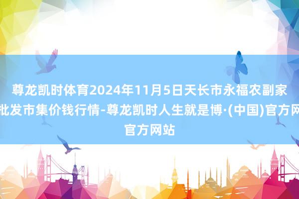 尊龙凯时体育2024年11月5日天长市永福农副家具批发市集价钱行情-尊龙凯时人生就是博·(中国)官方网站