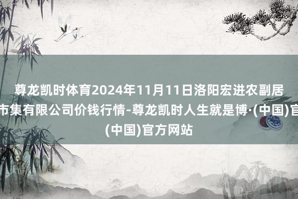 尊龙凯时体育2024年11月11日洛阳宏进农副居品批发市集有限公司价钱行情-尊龙凯时人生就是博·(中国)官方网站