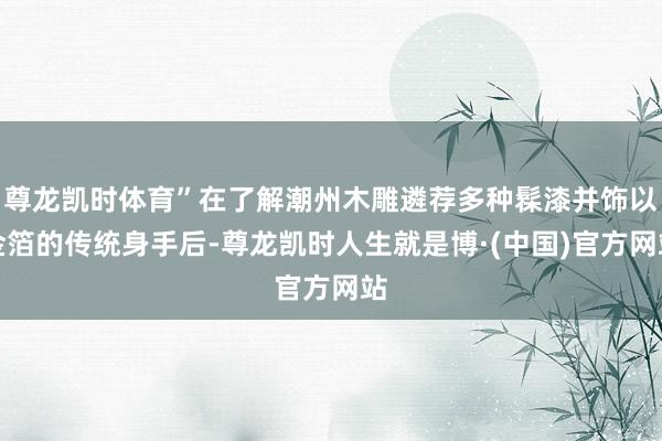 尊龙凯时体育”在了解潮州木雕遴荐多种髹漆并饰以金箔的传统身手后-尊龙凯时人生就是博·(中国)官方网站