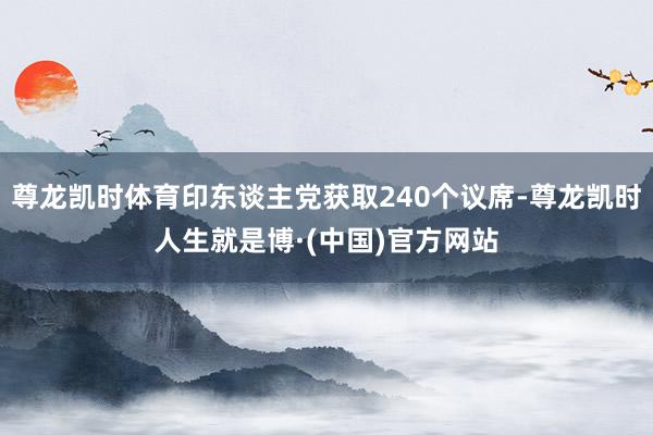 尊龙凯时体育印东谈主党获取240个议席-尊龙凯时人生就是博·(中国)官方网站