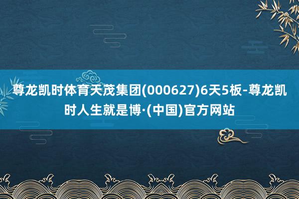 尊龙凯时体育天茂集团(000627)6天5板-尊龙凯时人生就是博·(中国)官方网站