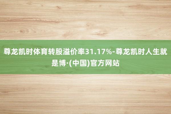 尊龙凯时体育转股溢价率31.17%-尊龙凯时人生就是博·(中国)官方网站