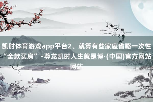 凯时体育游戏app平台2、就算有些家庭省略一次性“全款买房” -尊龙凯时人生就是博·(中国)官方网站