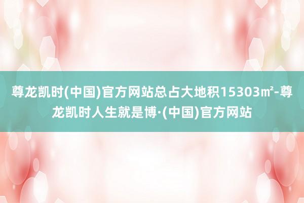 尊龙凯时(中国)官方网站总占大地积15303㎡-尊龙凯时人生就是博·(中国)官方网站