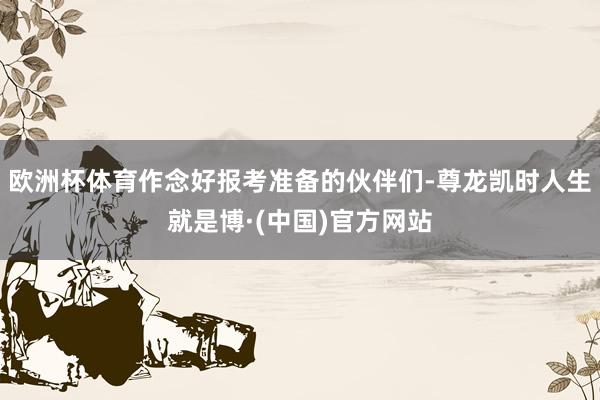 欧洲杯体育作念好报考准备的伙伴们-尊龙凯时人生就是博·(中国)官方网站