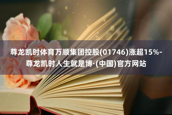 尊龙凯时体育万顺集团控股(01746)涨超15%-尊龙凯时人生就是博·(中国)官方网站