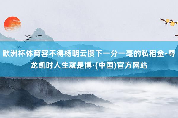 欧洲杯体育容不得杨明云攒下一分一毫的私租金-尊龙凯时人生就是博·(中国)官方网站