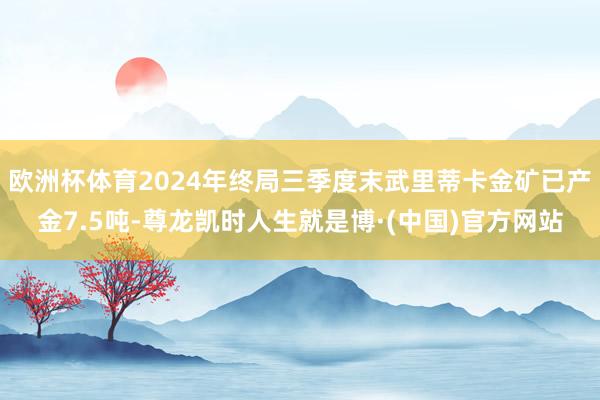 欧洲杯体育2024年终局三季度末武里蒂卡金矿已产金7.5吨-尊龙凯时人生就是博·(中国)官方网站