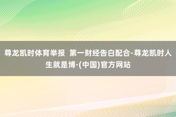 尊龙凯时体育举报  第一财经告白配合-尊龙凯时人生就是博·(中国)官方网站