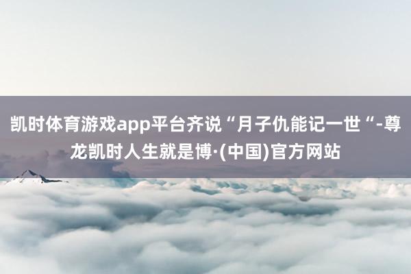 凯时体育游戏app平台齐说“月子仇能记一世“-尊龙凯时人生就是博·(中国)官方网站