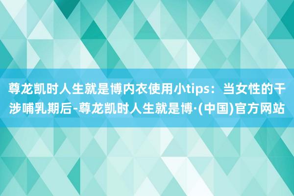 尊龙凯时人生就是博内衣使用小tips：当女性的干涉哺乳期后-尊龙凯时人生就是博·(中国)官方网站