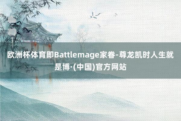 欧洲杯体育即Battlemage家眷-尊龙凯时人生就是博·(中国)官方网站