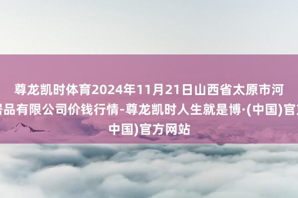 尊龙凯时体育2024年11月21日山西省太原市河西农居品有限公司价钱行情-尊龙凯时人生就是博·(中国)官方网站