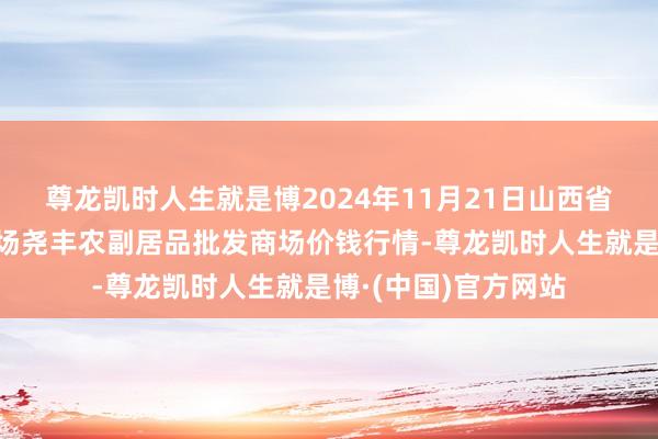 尊龙凯时人生就是博2024年11月21日山西省临汾市尧皆区奶牛场尧丰农副居品批发商场价钱行情-尊龙凯时人生就是博·(中国)官方网站