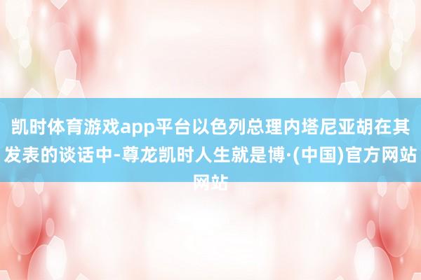 凯时体育游戏app平台以色列总理内塔尼亚胡在其发表的谈话中-尊龙凯时人生就是博·(中国)官方网站