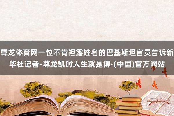 尊龙体育网一位不肯袒露姓名的巴基斯坦官员告诉新华社记者-尊龙凯时人生就是博·(中国)官方网站