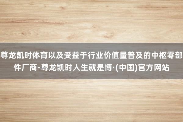 尊龙凯时体育以及受益于行业价值量普及的中枢零部件厂商-尊龙凯时人生就是博·(中国)官方网站